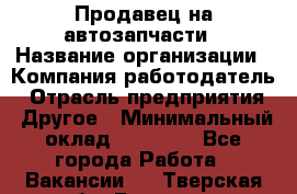 Продавец на автозапчасти › Название организации ­ Компания-работодатель › Отрасль предприятия ­ Другое › Минимальный оклад ­ 30 000 - Все города Работа » Вакансии   . Тверская обл.,Бологое г.